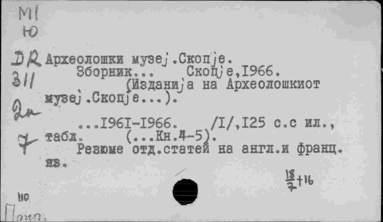 ﻿HI ю
J)ААрхеолопжи музе/.Скопje.
Зборник... Скоц}е,І966.
«</	, (Изданий a на Археолошкиот
a музе] .CKonje...).
...1961-1966.	/І/,125 с.с ил.,
табл.. (...КнЛ-5).
Т Резюме отд.статей на англ.и франц.
яз.
A	^t'<>
IIP